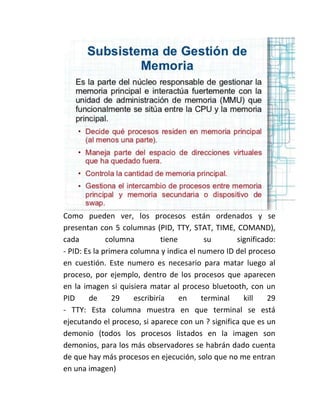 Como pueden ver, los procesos están ordenados y se
presentan con 5 columnas (PID, TTY, STAT, TIME, COMAND),
cada columna tiene su significado:
- PID: Es la primera columna y indica el numero ID del proceso
en cuestión. Este numero es necesario para matar luego al
proceso, por ejemplo, dentro de los procesos que aparecen
en la imagen si quisiera matar al proceso bluetooth, con un
PID de 29 escribiría en terminal kill 29
- TTY: Esta columna muestra en que terminal se está
ejecutando el proceso, si aparece con un ? significa que es un
demonio (todos los procesos listados en la imagen son
demonios, para los más observadores se habrán dado cuenta
de que hay más procesos en ejecución, solo que no me entran
en una imagen)
 