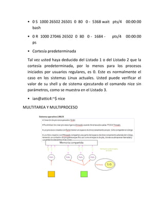• 0 S 1000 26502 26501 0 80 0 - 5368 wait pts/4 00:00:00
bash
• 0 R 1000 27046 26502 0 80 0 - 1684 - pts/4 00:00:00
ps
• Cortesía predeterminada
Tal vez usted haya deducido del Listado 1 o del Listado 2 que la
cortesía predeterminada, por lo menos para los procesos
iniciados por usuarios regulares, es 0. Este es normalmente el
caso en los sistemas Linux actuales. Usted puede verificar el
valor de su shell y de sistema ejecutando el comando nice sin
parámetros, como se muestra en el Listado 3.
• ian@attic4:~$ nice
MULTITAREA Y MULTIPROCESO
 