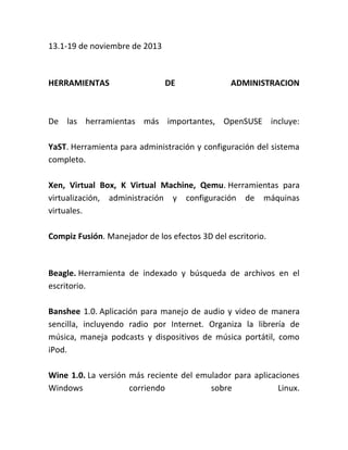 13.1-19 de noviembre de 2013
HERRAMIENTAS DE ADMINISTRACION
De las herramientas más importantes, OpenSUSE incluye:
YaST. Herramienta para administración y configuración del sistema
completo.
Xen, Virtual Box, K Virtual Machine, Qemu. Herramientas para
virtualización, administración y configuración de máquinas
virtuales.
Compiz Fusión. Manejador de los efectos 3D del escritorio.
Beagle. Herramienta de indexado y búsqueda de archivos en el
escritorio.
Banshee 1.0. Aplicación para manejo de audio y video de manera
sencilla, incluyendo radio por Internet. Organiza la librería de
música, maneja podcasts y dispositivos de música portátil, como
iPod.
Wine 1.0. La versión más reciente del emulador para aplicaciones
Windows corriendo sobre Linux.
 