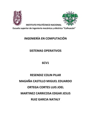 INSTITUTO POLITÉCNICO NACIONAL
Escuela superior de ingeniería mecánica y eléctrica “Culhuacán”
INGENIERÍA EN COMPUTACIÓN
SISTEMAS OPERATIVOS
6CV1
RESENDIZ COLIN PILAR
MAGAÑA CASTILLO MIGUEL EDUARDO
ORTEGA CORTES LUIS JOEL
MARTINEZ CARRICOSA EDGAR JESUS
RUIZ GARCIA NATALY
 