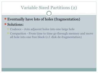 Variable Sized Partitions (2)
Eventually have lots of holes (fragmentation)
Solutions:
 Coalesce - Join adjacent holes into one large hole
 Compaction - From time to time go through memory and move
all hole into one free block (c.f. disk de-fragmentation)
 