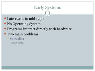Early Systems
Late 1940s to mid 1950s
No Operating System
Programs interact directly with hardware
Two main problems:
 Scheduling
 Setup time
 