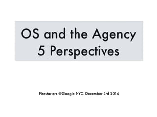 OS and the Agency 
5 Perspectives 
Firestarters @Google NYC- December 3rd 2014 
 