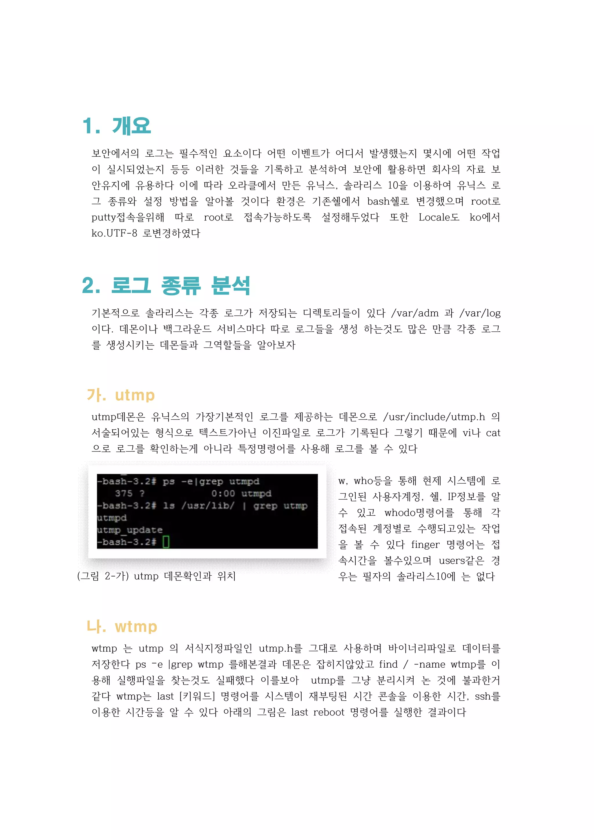 (그림 2-가) utmp 데몬확인과 위치
1. 개요
보안에서의 로그는 필수적인 요소이다 어떤 이벤트가 어디서 발생했는지 몇시에 어떤 작업
이 실시되었는지 등등 이러한 것들을 기록하고 분석하여 보안에 활용하면 회사의 자료 보
안유지에 유용하다 이에 따라 오라클에서 만든 유닉스, 솔라리스 10을 이용하여 유닉스 로
그 종류와 설정 방법을 알아볼 것이다 환경은 기존쉘에서 bash쉘로 변경했으며 root로
putty접속을위해 따로 root로 접속가능하도록 설정해두었다 또한 Locale도 ko에서
ko.UTF-8 로변경하였다
2. 로그 종류 분석
기본적으로 솔라리스는 각종 로그가 저장되는 디렉토리들이 있다 /var/adm 과 /var/log
이다. 데몬이나 백그라운드 서비스마다 따로 로그들을 생성 하는것도 많은 만큼 각종 로그
를 생성시키는 데몬들과 그역할들을 알아보자
가. utmp
utmp데몬은 유닉스의 가장기본적인 로그를 제공하는 데몬으로 /usr/include/utmp.h 의
서술되어있는 형식으로 텍스트가아닌 이진파일로 로그가 기록된다 그렇기 때문에 vi나 cat
으로 로그를 확인하는게 아니라 특정명령어를 사용해 로그를 볼 수 있다
w, who등을 통해 현제 시스템에 로
그인된 사용자계정, 쉘, IP정보를 알
수 있고 whodo명령어를 통해 각
접속된 계정별로 수행되고있는 작업
을 볼 수 있다 finger 명령어는 접
속시간을 볼수있으며 users같은 경
우는 필자의 솔라리스10에 는 없다
나. wtmp
wtmp 는 utmp 의 서식지정파일인 utmp.h를 그대로 사용하며 바이너리파일로 데이터를
저장한다 ps –e |grep wtmp 를해본결과 데몬은 잡히지않았고 find / -name wtmp를 이
용해 실행파일을 찾는것도 실패했다 이를보아 utmp를 그냥 분리시켜 논 것에 불과한거
같다 wtmp는 last [키워드] 명령어를 시스템이 재부팅된 시간 콘솔을 이용한 시간, ssh를
이용한 시간등을 알 수 있다 아래의 그림은 last reboot 명령어를 실행한 결과이다
 