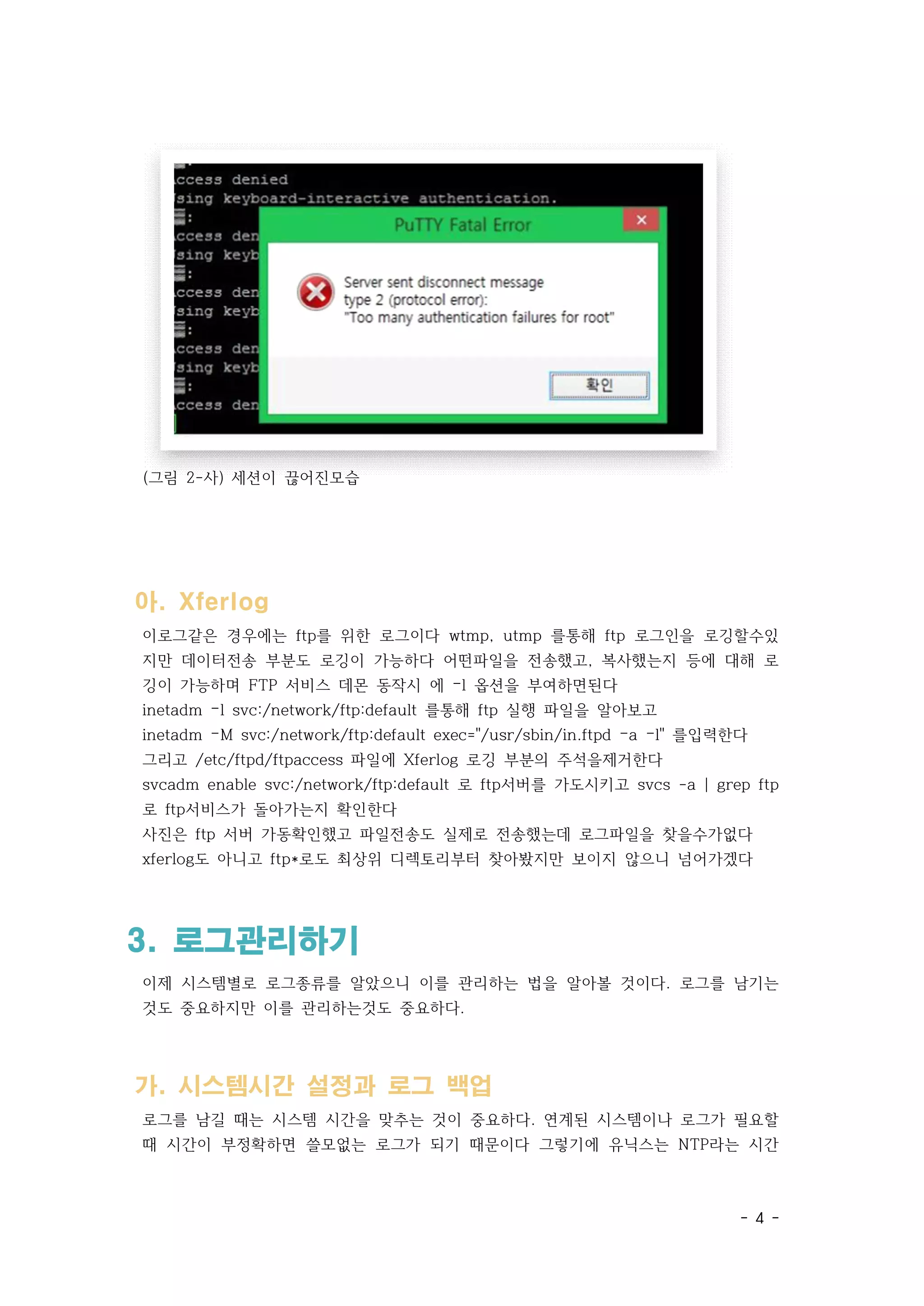 - 4 -
(그림 2-사) 세션이 끊어진모습
아. Xferlog
이로그같은 경우에는 ftp를 위한 로그이다 wtmp, utmp 를통해 ftp 로그인을 로깅할수있
지만 데이터전송 부분도 로깅이 가능하다 어떤파일을 전송했고, 복사했는지 등에 대해 로
깅이 가능하며 FTP 서비스 데몬 동작시 에 –l 옵션을 부여하면된다
inetadm –l svc:/network/ftp:default 를통해 ftp 실행 파일을 알아보고
inetadm –M svc:/network/ftp:default exec="/usr/sbin/in.ftpd –a –l" 를입력한다
그리고 /etc/ftpd/ftpaccess 파일에 Xferlog 로깅 부분의 주석을제거한다
svcadm enable svc:/network/ftp:default 로 ftp서버를 가도시키고 svcs -a | grep ftp
로 ftp서비스가 돌아가는지 확인한다
사진은 ftp 서버 가동확인했고 파일전송도 실제로 전송했는데 로그파일을 찾을수가없다
xferlog도 아니고 ftp*로도 최상위 디렉토리부터 찾아봤지만 보이지 않으니 넘어가겠다
3. 로그관리하기
이제 시스템별로 로그종류를 알았으니 이를 관리하는 법을 알아볼 것이다. 로그를 남기는
것도 중요하지만 이를 관리하는것도 중요하다.
가. 시스템시간 설정과 로그 백업
로그를 남길 때는 시스템 시간을 맞추는 것이 중요하다. 연계된 시스템이나 로그가 필요할
때 시간이 부정확하면 쓸모없는 로그가 되기 때문이다 그렇기에 유닉스는 NTP라는 시간
 