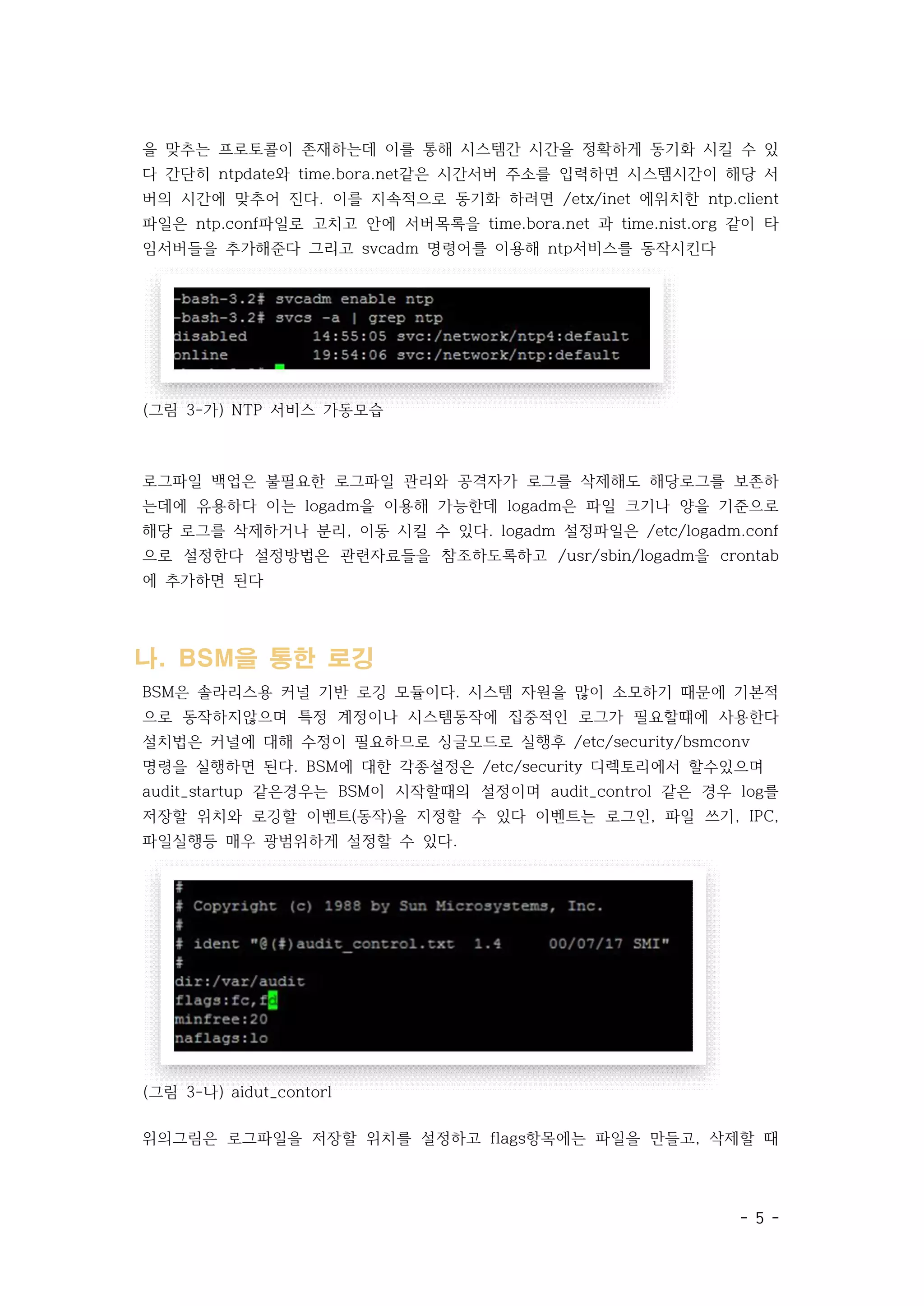- 5 -
을 맞추는 프로토콜이 존재하는데 이를 통해 시스템간 시간을 정확하게 동기화 시킬 수 있
다 간단히 ntpdate와 time.bora.net같은 시간서버 주소를 입력하면 시스템시간이 해당 서
버의 시간에 맞추어 진다. 이를 지속적으로 동기화 하려면 /etx/inet 에위치한 ntp.client
파일은 ntp.conf파일로 고치고 안에 서버목록을 time.bora.net 과 time.nist.org 같이 타
임서버들을 추가해준다 그리고 svcadm 명령어를 이용해 ntp서비스를 동작시킨다
(그림 3-가) NTP 서비스 가동모습
로그파일 백업은 불필요한 로그파일 관리와 공격자가 로그를 삭제해도 해당로그를 보존하
는데에 유용하다 이는 logadm을 이용해 가능한데 logadm은 파일 크기나 양을 기준으로
해당 로그를 삭제하거나 분리, 이동 시킬 수 있다. logadm 설정파일은 /etc/logadm.conf
으로 설정한다 설정방법은 관련자료들을 참조하도록하고 /usr/sbin/logadm을 crontab
에 추가하면 된다
나. BSM을 통한 로깅
BSM은 솔라리스용 커널 기반 로깅 모듈이다. 시스템 자원을 많이 소모하기 때문에 기본적
으로 동작하지않으며 특정 계정이나 시스템동작에 집중적인 로그가 필요할떄에 사용한다
설치법은 커널에 대해 수정이 필요하므로 싱글모드로 실행후 /etc/security/bsmconv
명령을 실행하면 된다. BSM에 대한 각종설정은 /etc/security 디렉토리에서 할수있으며
audit_startup 같은경우는 BSM이 시작할때의 설정이며 audit_control 같은 경우 log를
저장할 위치와 로깅할 이벤트(동작)을 지정할 수 있다 이벤트는 로그인, 파일 쓰기, IPC,
파일실행등 매우 광범위하게 설정할 수 있다.
(그림 3-나) aidut_contorl
위의그림은 로그파일을 저장할 위치를 설정하고 flags항목에는 파일을 만들고, 삭제할 때
 