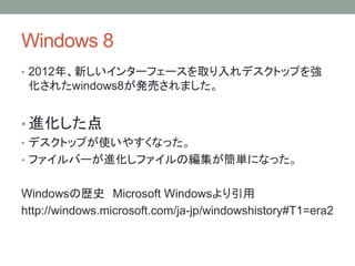 Windows 8
• 2012年、新しいインターフェースを取り入れデスクトップを強
化されたwindows8が発売されました。
• 進化した点
• デスクトップが使いやすくなった。
• ファイルバーが進化しファイルの編集が簡単になった。
Windowsの歴史 Microsoft Windowsより引用
http://windows.microsoft.com/ja-jp/windowshistory#T1=era2
 