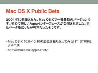 Mac OS X Public Beta
２００１年に発売された、Mac OS Xで一番最初のバージョンで
す。初めて美しいAquaインターフェースが公開されました。ま
たベータ版だったが有料だったそうです。
• Mac OS X 10.0~10.10の歴史を振り返ってみる| IT STRIKE
より作成
• http://itstrike.biz/apple/6192/
 