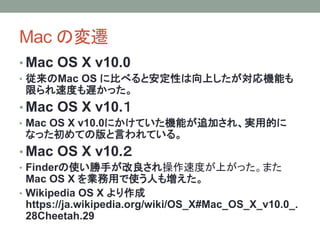 Mac の変遷
• Mac OS X v10.0
• 従来のMac OS に比べると安定性は向上したが対応機能も
限られ速度も遅かった。
• Mac OS X v10.１
• Mac OS X v10.0にかけていた機能が追加され、実用的に
なった初めての版と言われている。
• Mac OS X v10.２
• Finderの使い勝手が改良され操作速度が上がった。また
Mac OS X を業務用で使う人も増えた。
• Wikipedia OS X より作成
https://ja.wikipedia.org/wiki/OS_X#Mac_OS_X_v10.0_.
28Cheetah.29
 