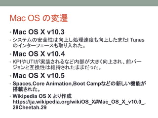 Mac OS の変遷
• Mac OS X v10.3
• システムの安全性は向上し処理速度も向上したまたI Tunes
のインターフェースも取り入れた。
• Mac OS X v10.４
• KPIやUTIが実装されるなど内部が大きく向上され、前バー
ジョンと互換性は維持されたままだった。
• Mac OS X v10.5
• Spaces,Core Animation,Boot Campなどの新しい機能が
搭載された。
• Wikipedia OS X より作成
https://ja.wikipedia.org/wikiOS_X#Mac_OS_X_v10.0_.
28Cheetah.29
 