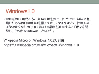Windows1.0
• X86系のPCはもともとCUIのOSを採用したがG１９８４年に登
場したMacのOSはGUIを備えており、マイクロソフト社はその
ような状況からMS-DOSにGUI環境を追加するアドオンを開
発し、それがWindows1.0となった。
Wikipedia Microsoft Windows 1.0より引用
https://ja.wikipedia.org/wiki/Microsoft_Windows_1.0
 