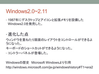 Windows2.0~2.11
• 1987年にデスクトップとアイコンと拡張メモリを設備した
Windows2.0を発売した。
• 進化した点
ウィンドウを重ねたり画面のレイアウトをコントロールができるよ
うになった。
キーボードのショートカットができるようになった。
• コントラーパネルが登場した。
Windowsの歴史 Microsoft Windowsより引用
http://windows.microsoft.com/ja-jp/windowshistory#T1=era2
 