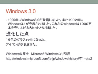 Windows 3.0
• 1990年にWindows3.0が登場しました。また１９９２年に
Windows3.1が発表されました。これらのwindowsは１０００万
本を売り上げる大ヒットとなりました。
進化した点
１６色のグラフィックになった。
アイコンが改良された。
Windowsの歴史 Microsoft Windowsより引用
http://windows.microsoft.com/ja-jp/windowshistory#T1=era2
 