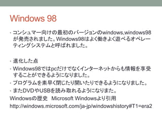 Windows 98
• コンシュマー向けの最初のバージョンのwindows,windows98
が発売されました。Windows98はよく働きよく遊べるオペレー
ティングシステムと呼ばれました。
• 進化した点
• Windows98ではpcだけでなくインターネットからも情報を享受
することができるようになりました。
• プログラムを素早く閉じたり開いたりできるようになりました。
• またDVDやUSBを読み取れるようになりまた。
Windowsの歴史 Microsoft Windowsより引用
http://windows.microsoft.com/ja-jp/windowshistory#T1=era2
 
