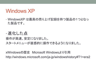 Windows XP
• WindowsXP は最高の売り上げ記録を持つ製品の１つとなっ
た製品です。
• 進化した点
操作が高速、安定になりました。
スタートメニューが直感的に操作できるようになりました。
xWindowsの歴史 Microsoft Windowsより引用
http://windows.microsoft.com/ja-jp/windowshistory#T1=era2
 
