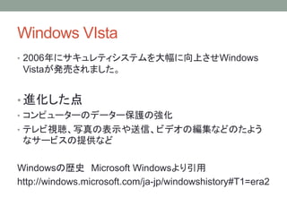 Windows VIsta
• 2006年にサキュレティシステムを大幅に向上させWindows
Vistaが発売されました。
• 進化した点
• コンピューターのデーター保護の強化
• テレビ視聴、写真の表示や送信、ビデオの編集などのたよう
なサービスの提供など
Windowsの歴史 Microsoft Windowsより引用
http://windows.microsoft.com/ja-jp/windowshistory#T1=era2
 
