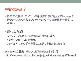 Windows 7
• 2000年代後半、ワイヤレスを世界に広げるためWindows 7
がリリースされ一般ッジンのネットワークの接続が一般的に
なった。
• 進化した点
• ステップ、プレビューなど新しい操作の導入
• インターフェースの簡素化
• ファイルやフォルダーを開くことができるようになった
Windowsの歴史 Microsoft Windowsより引用
http://windows.microsoft.com/ja-jp/windowshistory#T1=era2
 