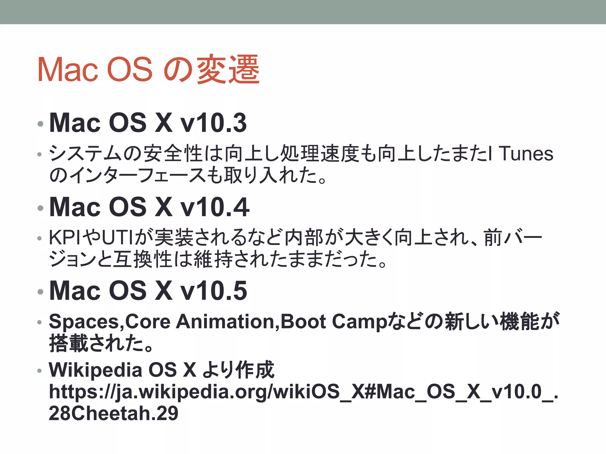 Mac OS の変遷
• Mac OS X v10.3
• システムの安全性は向上し処理速度も向上したまたI Tunes
のインターフェースも取り入れた。
• Mac OS X v10.４
• KPIやUTIが実装されるなど内部が大きく向上され、前バー
ジョンと互換性は維持されたままだった。
• Mac OS X v10.5
• Spaces,Core Animation,Boot Campなどの新しい機能が
搭載された。
• Wikipedia OS X より作成
https://ja.wikipedia.org/wikiOS_X#Mac_OS_X_v10.0_.
28Cheetah.29
 