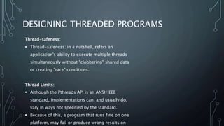 DESIGNING THREADED PROGRAMS
Thread-safeness:
 Thread-safeness: in a nutshell, refers an
application's ability to execute multiple threads
simultaneously without "clobbering" shared data
or creating "race" conditions.
Thread Limits:
 Although the Pthreads API is an ANSI/IEEE
standard, implementations can, and usually do,
vary in ways not specified by the standard.
 Because of this, a program that runs fine on one
platform, may fail or produce wrong results on
 