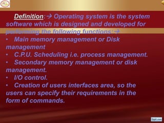 Definition: Operating system is the system
software which is designed and developed for
performing the following functions:
• Main memory management or Disk
management
• C.P.U. Scheduling i.e. process management.
• Secondary memory management or disk
management.
• I/O control.
• Creation of users interfaces area, so the
users can specify their requirements in the
form of commands.
 