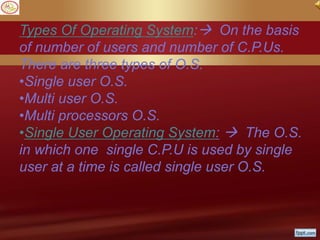 Types Of Operating System: On the basis
of number of users and number of C.P.Us.
There are three types of O.S.
•Single user O.S.
•Multi user O.S.
•Multi processors O.S.
•Single User Operating System:  The O.S.
in which one single C.P.U is used by single
user at a time is called single user O.S.
 
