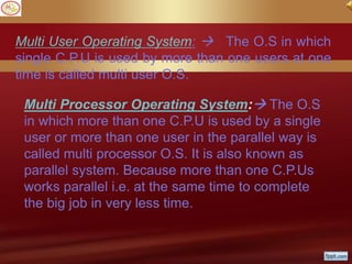Multi User Operating System:  The O.S in which
single C.P.U is used by more than one users at one
time is called multi user O.S.
Multi Processor Operating System: The O.S
in which more than one C.P.U is used by a single
user or more than one user in the parallel way is
called multi processor O.S. It is also known as
parallel system. Because more than one C.P.Us
works parallel i.e. at the same time to complete
the big job in very less time.
 