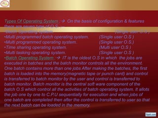 Types Of Operating System : On the basis of configuration & features
there are seven type of O.S. :--
•Batch Operating system. (Single user O.S )
•Multi programmed batch operating system. (Single user O.S )
•Multi programmed operating system. (Single user O.S.)
•Time sharing operating system. (Multi user O.S )
•Multi tasking operating system. (Single user O.S )
•Batch Operating System : IT is the oldest O.S in which the jobs are
executed in batches and the batch monitor controls all the environment.
One batch contains more than one jobs After making the batches, the first
batch is loaded into the memory(magnetic tape or punch card) and control
is transferred to batch monitor by the user and control is transferred to
batch monitor. Batch monitor is the central soft ware component of the
batch O.S which control all the activities of batch operating system. It allots
the job one by one to C.P.U sequentially for execution and when jobs of
one batch are completed then after the control is transferred to user so that
the next batch can be loaded in the memory.
 