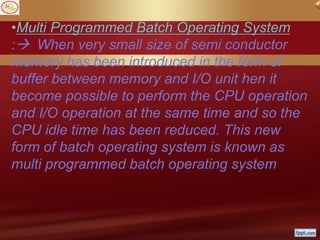 •Multi Programmed Batch Operating System
: When very small size of semi conductor
memory has been introduced in the form of
buffer between memory and I/O unit hen it
become possible to perform the CPU operation
and I/O operation at the same time and so the
CPU idle time has been reduced. This new
form of batch operating system is known as
multi programmed batch operating system
 