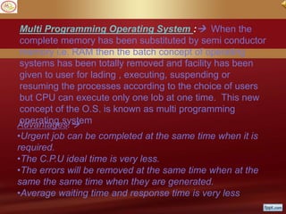 Multi Programming Operating System : When the
complete memory has been substituted by semi conductor
memory i.e. RAM then the batch concept of operating
systems has been totally removed and facility has been
given to user for lading , executing, suspending or
resuming the processes according to the choice of users
but CPU can execute only one lob at one time. This new
concept of the O.S. is known as multi programming
operating systemAdvantages:
•Urgent job can be completed at the same time when it is
required.
•The C.P.U ideal time is very less.
•The errors will be removed at the same time when at the
same the same time when they are generated.
•Average waiting time and response time is very less.
 