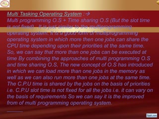 Multi Tasking Operating System :
Multi programming O.S + Time sharing O.S (But the slot time
is not fixed) . It is just similar to the multiprogramming
operating system. It is a good form of multiprogramming
operating system in which more then one jobs can share the
CPU time depending upon their priorities at the same time.
So, we can say that more than one jobs can be executed at
time By combining the approaches of multi programming O.S
and time sharing O.S, The new concept of O.S has introduced
in which we can load more than one jobs in the memory as
well as we can also run more than one jobs at the same time.
The C.P.U time is shared by the jobs on the basis of priorities
i.e. C.P.U slot time is not fixed for all the jobs i.e. it can vary on
the basis of requirements So we can say it is the improved
from of multi programming operating system.
 