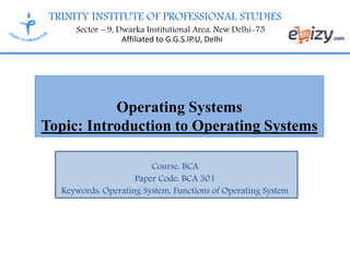 TRINITY INSTITUTE OF PROFESSIONAL STUDIES
Sector – 9, Dwarka Institutional Area, New Delhi-75
Affiliated to G.G.S.IP.U, Delhi
Operating Systems
Topic: Introduction to Operating Systems
Course: BCA
Paper Code: BCA 301
Keywords: Operating System, Functions of Operating System
 