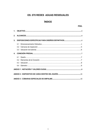 3
OS. 070 REDES AGUAS RESIDUALES
ÍNDICE
PÁG.
1. OBJETIVO..........................................................................................................................................4
2. ALCANCES........................................................................................................................................4
3. DISPOSICIONES ESPECÍFICAS PARA DISEÑOS DEFINITIVOS..........................................4
3.1 Dimensionamiento Hidráulico ................................................................................................4
3.2 Cámaras de inspección .................................................................................................5
3.3 Ubicación de tuberías ....................................................................................................6
4. CONEXIÓN PREDIAL ......................................................................................................................7
4.1 Diseño............................................................................................................................7
4.2 Elementos de la Conexión.............................................................................................7
4.3 Ubicación .......................................................................................................................8
4.4 Diámetro ........................................................................................................................8
ANEXO 1 : NOTACIÓN Y VALORES GUÍAS......................................................................................8
ANEXO 2 : DISPOSITIVO DE CAÍDA DENTRO DEL BUZÓN.......................................................11
ANEXO 3 : CÁMARAS ESPECIALES DE EMPALME.....................................................................12
 