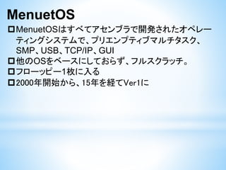 MenuetOS
MenuetOSはすべてアセンブラで開発されたオペレー
ティングシステムで、プリエンプティブマルチタスク、
SMP、USB、TCP/IP、GUI
他のOSをベースにしておらず、フルスクラッチ。
フローッピー1枚に入る
2000年開始から、15年を経てVer1に
 