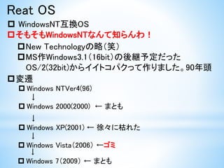 Reat OS
 WindowsNT互換OS
そもそもWindowsNTなんて知らんわ！
変遷
 Windows NTVer4(96)
↓
 Windows 2000(2000) ← まとも
New Technologyの略（笑）
MS作Windows3.1（16bit）の後継予定だった
OS/2(32bit)からイイトコパクって作りました。90年頭
↓
 Windows XP(2001) ← 徐々に枯れた
↓
 Windows Vista（2006） ←ゴミ
↓
 Windows 7（2009） ← まとも
 