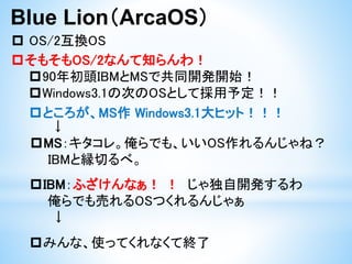 Blue Lion（ArcaOS）
 OS/2互換OS
そもそもOS/2なんて知らんわ！
90年初頭IBMとMSで共同開発開始！
Windows3.1の次のOSとして採用予定！！
ところが、MS作 Windows3.1大ヒット！！！
↓
MS：キタコレ。俺らでも、いいOS作れるんじゃね？
IBMと縁切るべ。
IBM：ふざけんなぁ！ ！ じゃ独自開発するわ
俺らでも売れるOSつくれるんじゃぁ
↓
みんな、使ってくれなくて終了
 