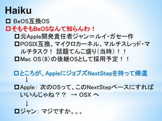 Haiku
 BeOS互換OS
元Apple開発責任者ジャン＝ルイ・ガセー作
POSIX互換、マイクロカーネル、マルチスレッド・マ
ルチタスク！ 話題てんこ盛り（当時）！！
Mac OS（8）の後継OSとして採用予定！！
そもそもBeOSなんて知らんわ！
ところが、AppleにジョブズNextStepを持って帰還
↓
Apple： 次のOSって、このNextStepベースにすれば
いいんじゃね？？ → OSX へ
↓
ジャン： マジですか。。。
 