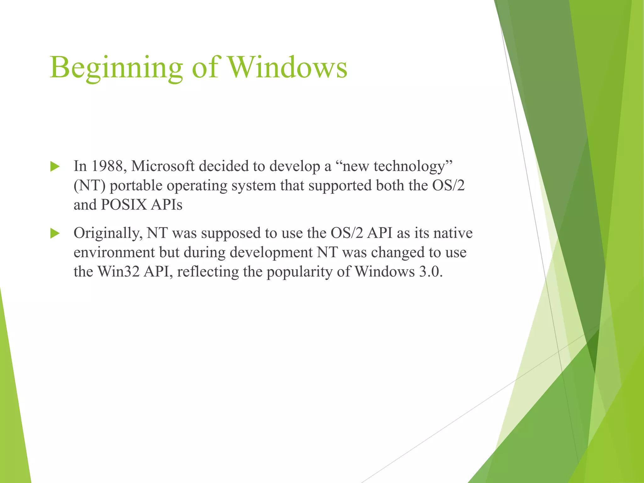 Beginning of Windows
 In 1988, Microsoft decided to develop a “new technology”
(NT) portable operating system that supported both the OS/2
and POSIX APIs
 Originally, NT was supposed to use the OS/2 API as its native
environment but during development NT was changed to use
the Win32 API, reflecting the popularity of Windows 3.0.
 