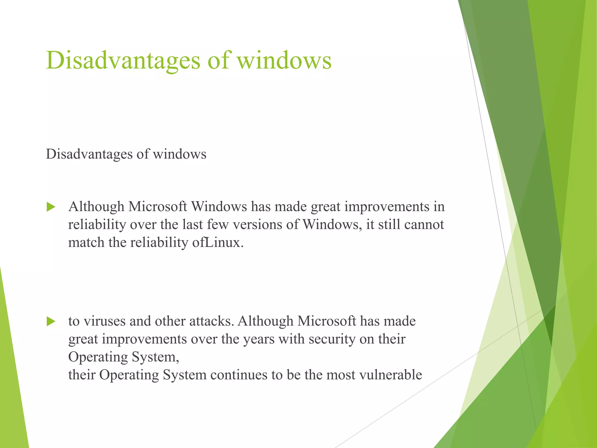 Disadvantages of windows
Disadvantages of windows
 Although Microsoft Windows has made great improvements in
reliability over the last few versions of Windows, it still cannot
match the reliability ofLinux.
 to viruses and other attacks. Although Microsoft has made
great improvements over the years with security on their
Operating System,
their Operating System continues to be the most vulnerable
 
