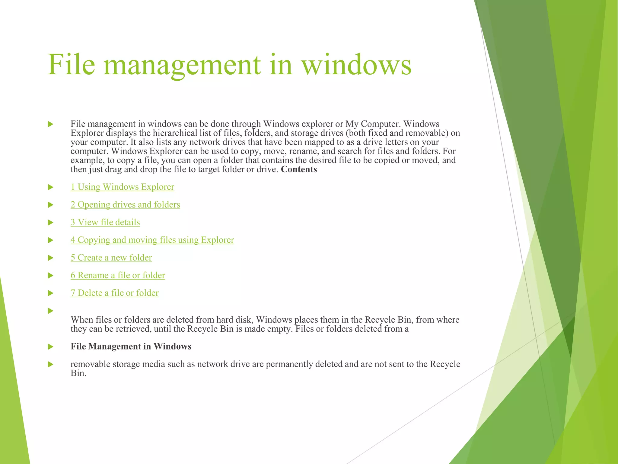 File management in windows
 File management in windows can be done through Windows explorer or My Computer. Windows
Explorer displays the hierarchical list of files, folders, and storage drives (both fixed and removable) on
your computer. It also lists any network drives that have been mapped to as a drive letters on your
computer. Windows Explorer can be used to copy, move, rename, and search for files and folders. For
example, to copy a file, you can open a folder that contains the desired file to be copied or moved, and
then just drag and drop the file to target folder or drive. Contents
 1 Using Windows Explorer
 2 Opening drives and folders
 3 View file details
 4 Copying and moving files using Explorer
 5 Create a new folder
 6 Rename a file or folder
 7 Delete a file or folder

When files or folders are deleted from hard disk, Windows places them in the Recycle Bin, from where
they can be retrieved, until the Recycle Bin is made empty. Files or folders deleted from a
 File Management in Windows
 removable storage media such as network drive are permanently deleted and are not sent to the Recycle
Bin.
 