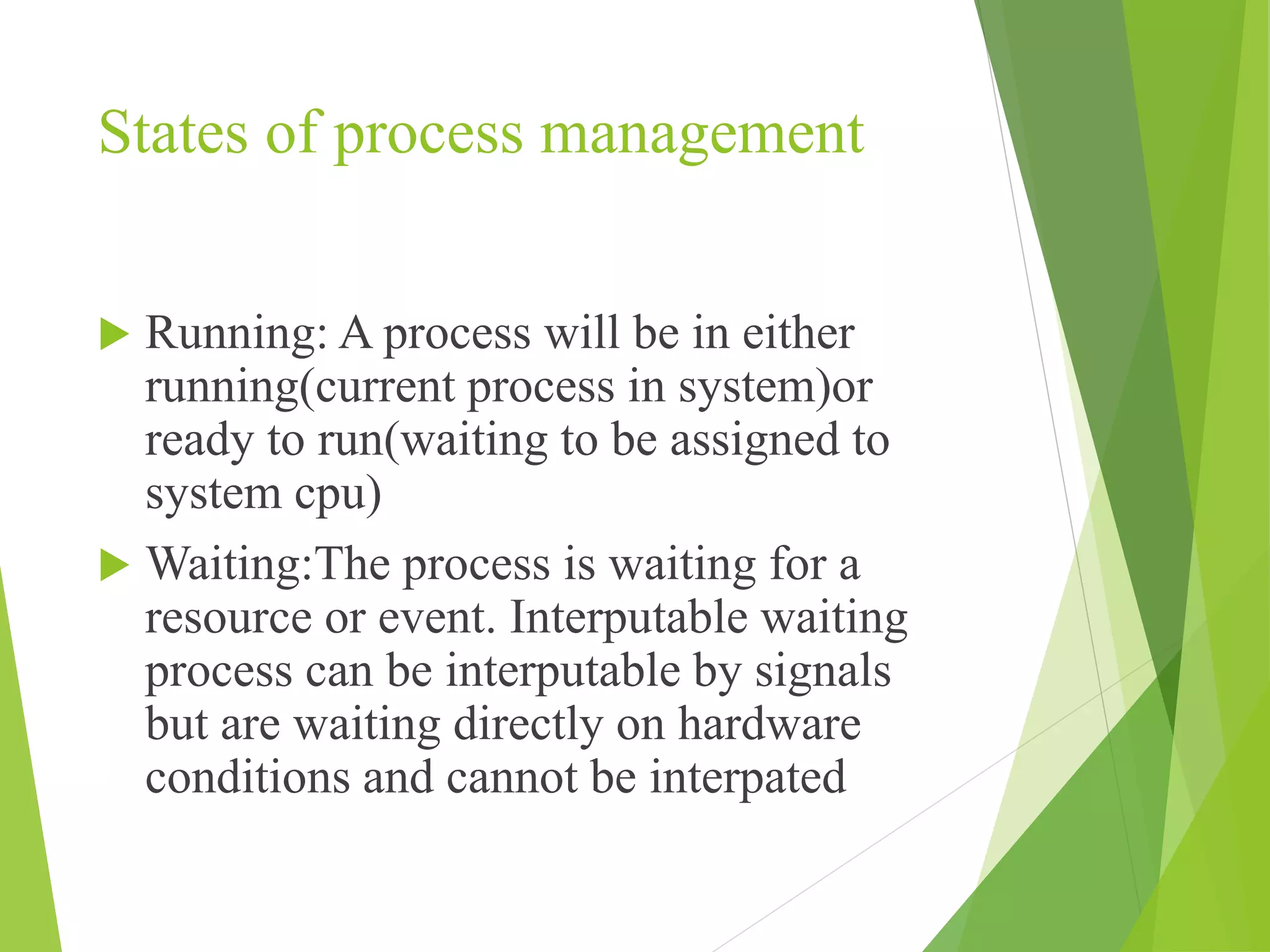 States of process management
 Running: A process will be in either
running(current process in system)or
ready to run(waiting to be assigned to
system cpu)
 Waiting:The process is waiting for a
resource or event. Interputable waiting
process can be interputable by signals
but are waiting directly on hardware
conditions and cannot be interpated
 