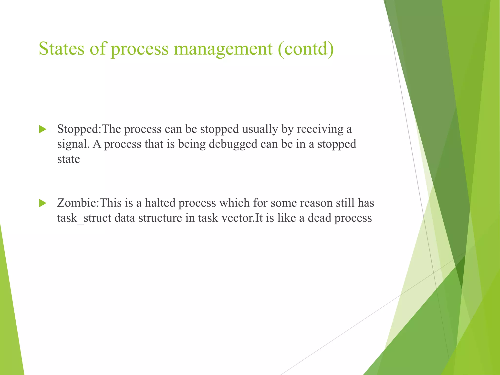 States of process management (contd)
 Stopped:The process can be stopped usually by receiving a
signal. A process that is being debugged can be in a stopped
state
 Zombie:This is a halted process which for some reason still has
task_struct data structure in task vector.It is like a dead process
 