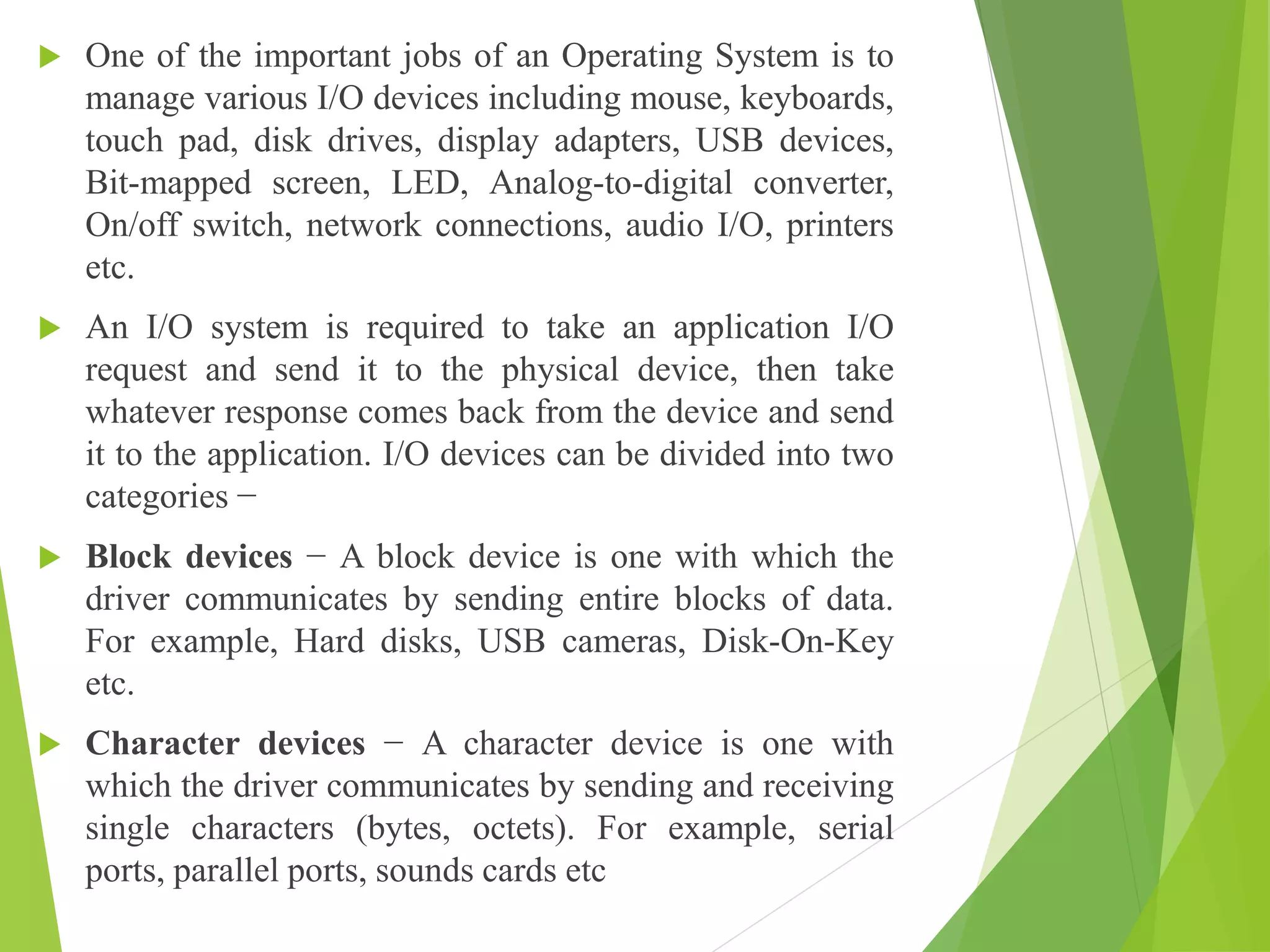 One of the important jobs of an Operating System is to
manage various I/O devices including mouse, keyboards,
touch pad, disk drives, display adapters, USB devices,
Bit-mapped screen, LED, Analog-to-digital converter,
On/off switch, network connections, audio I/O, printers
etc.
 An I/O system is required to take an application I/O
request and send it to the physical device, then take
whatever response comes back from the device and send
it to the application. I/O devices can be divided into two
categories −
 Block devices − A block device is one with which the
driver communicates by sending entire blocks of data.
For example, Hard disks, USB cameras, Disk-On-Key
etc.
 Character devices − A character device is one with
which the driver communicates by sending and receiving
single characters (bytes, octets). For example, serial
ports, parallel ports, sounds cards etc
 