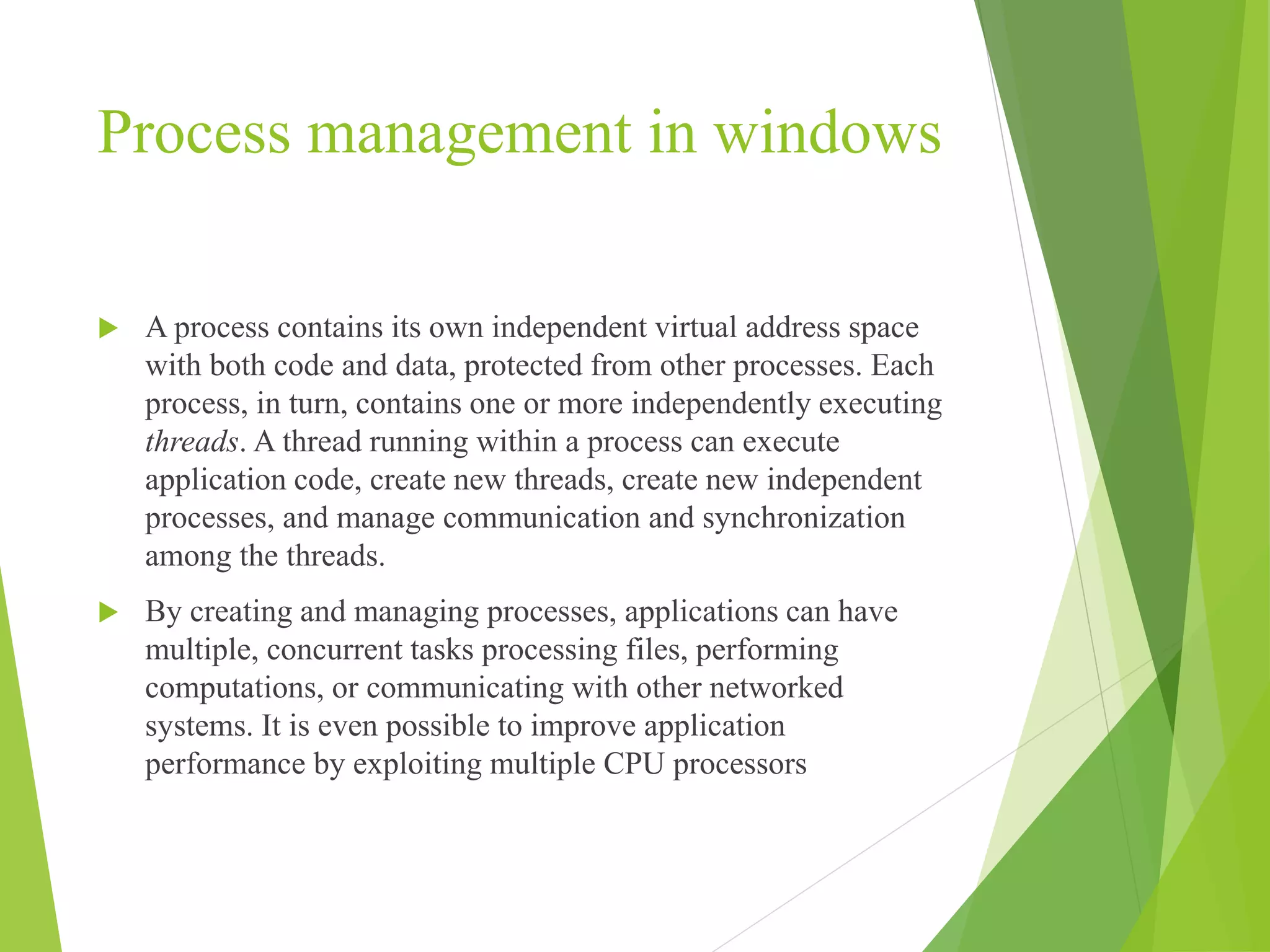 Process management in windows
 A process contains its own independent virtual address space
with both code and data, protected from other processes. Each
process, in turn, contains one or more independently executing
threads. A thread running within a process can execute
application code, create new threads, create new independent
processes, and manage communication and synchronization
among the threads.
 By creating and managing processes, applications can have
multiple, concurrent tasks processing files, performing
computations, or communicating with other networked
systems. It is even possible to improve application
performance by exploiting multiple CPU processors
 