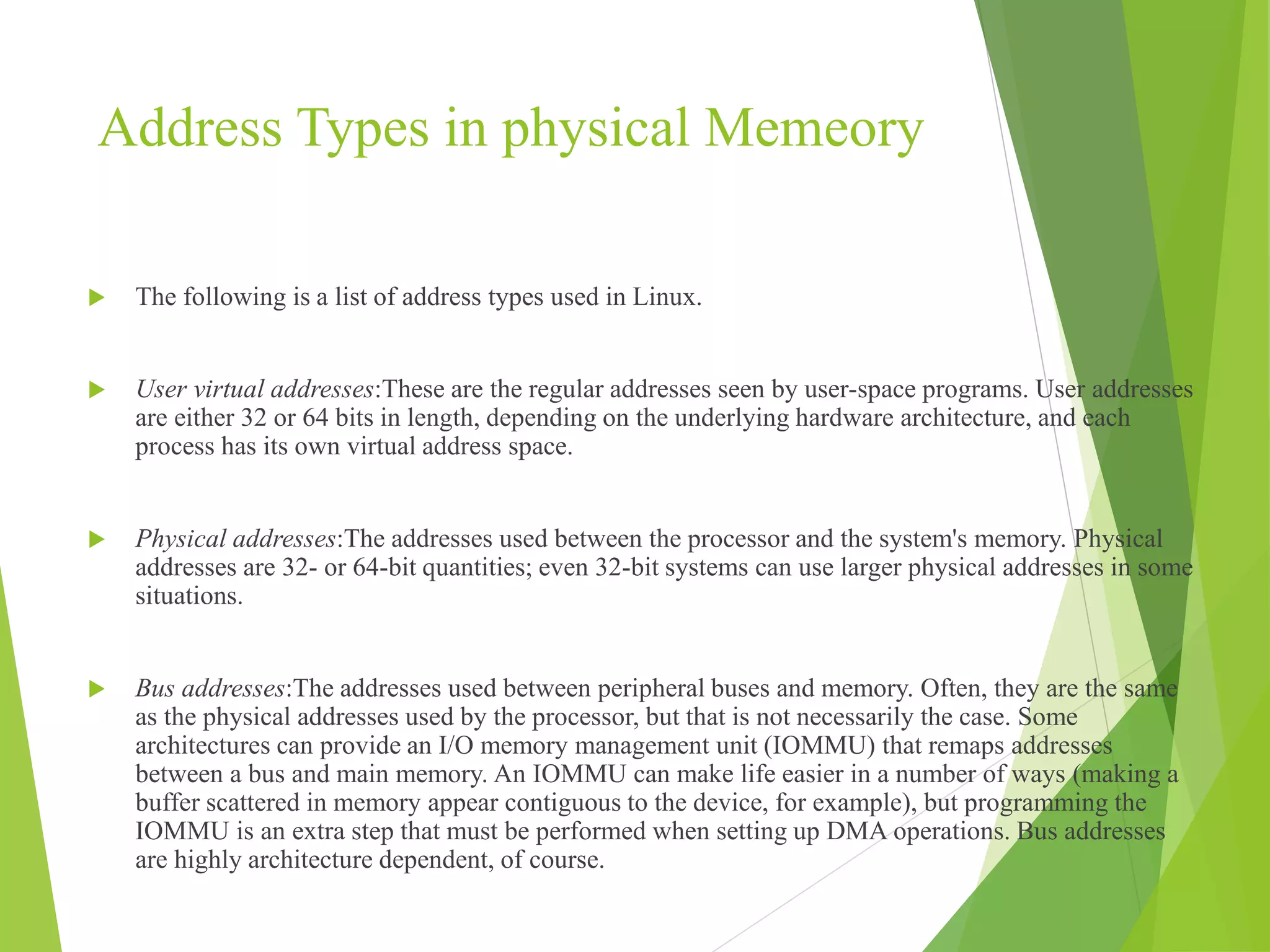 Address Types in physical Memeory
 The following is a list of address types used in Linux.
 User virtual addresses:These are the regular addresses seen by user-space programs. User addresses
are either 32 or 64 bits in length, depending on the underlying hardware architecture, and each
process has its own virtual address space.
 Physical addresses:The addresses used between the processor and the system's memory. Physical
addresses are 32- or 64-bit quantities; even 32-bit systems can use larger physical addresses in some
situations.
 Bus addresses:The addresses used between peripheral buses and memory. Often, they are the same
as the physical addresses used by the processor, but that is not necessarily the case. Some
architectures can provide an I/O memory management unit (IOMMU) that remaps addresses
between a bus and main memory. An IOMMU can make life easier in a number of ways (making a
buffer scattered in memory appear contiguous to the device, for example), but programming the
IOMMU is an extra step that must be performed when setting up DMA operations. Bus addresses
are highly architecture dependent, of course.
 