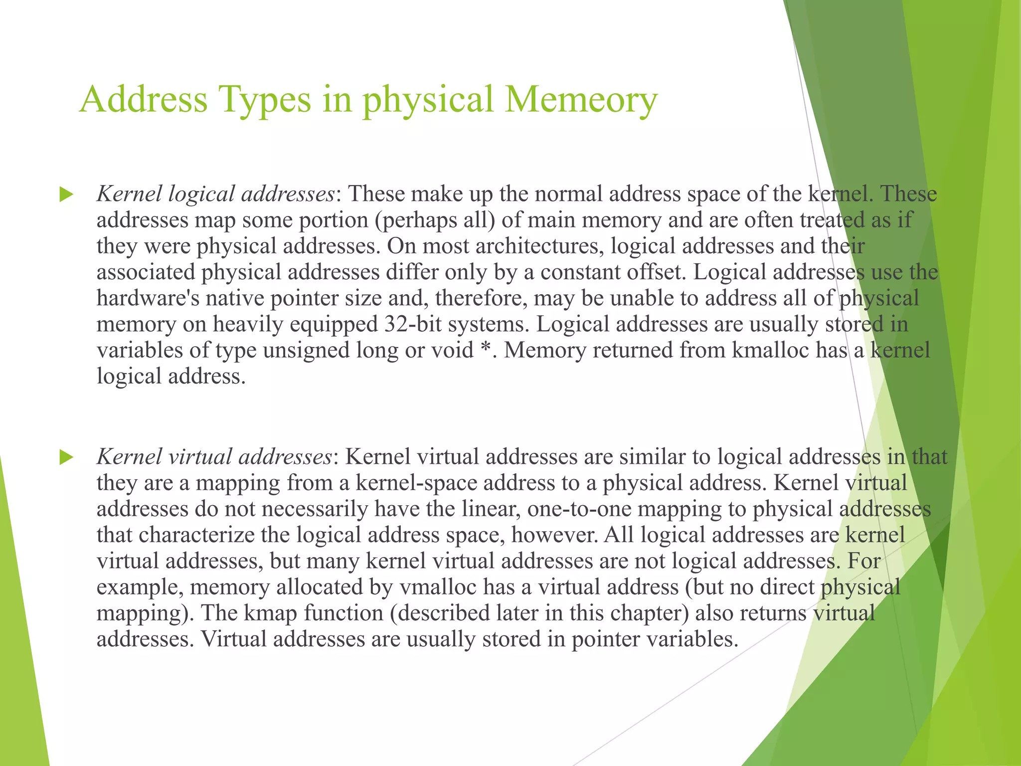 Address Types in physical Memeory
 Kernel logical addresses: These make up the normal address space of the kernel. These
addresses map some portion (perhaps all) of main memory and are often treated as if
they were physical addresses. On most architectures, logical addresses and their
associated physical addresses differ only by a constant offset. Logical addresses use the
hardware's native pointer size and, therefore, may be unable to address all of physical
memory on heavily equipped 32-bit systems. Logical addresses are usually stored in
variables of type unsigned long or void *. Memory returned from kmalloc has a kernel
logical address.
 Kernel virtual addresses: Kernel virtual addresses are similar to logical addresses in that
they are a mapping from a kernel-space address to a physical address. Kernel virtual
addresses do not necessarily have the linear, one-to-one mapping to physical addresses
that characterize the logical address space, however. All logical addresses are kernel
virtual addresses, but many kernel virtual addresses are not logical addresses. For
example, memory allocated by vmalloc has a virtual address (but no direct physical
mapping). The kmap function (described later in this chapter) also returns virtual
addresses. Virtual addresses are usually stored in pointer variables.
 