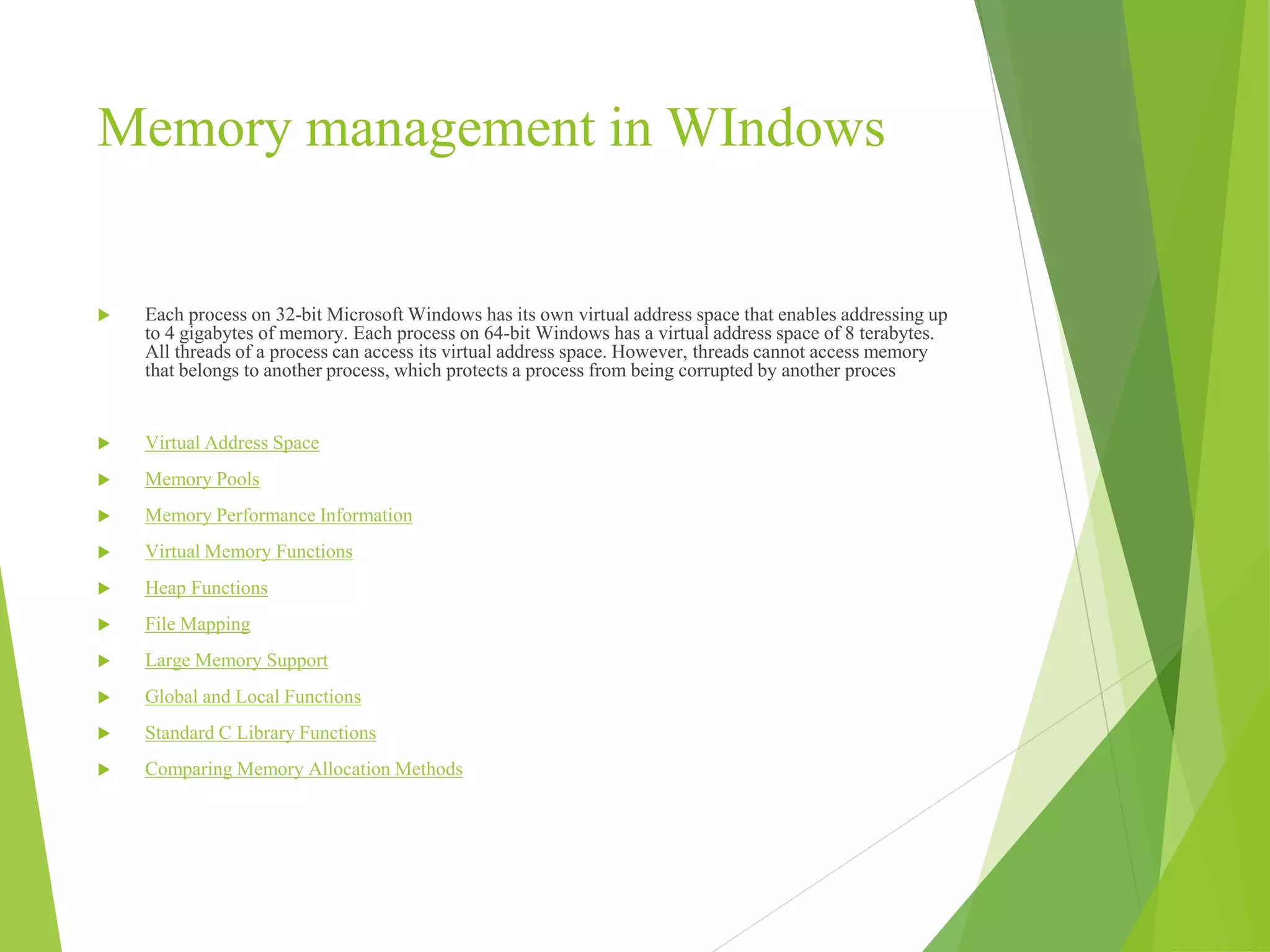 Memory management in WIndows
 Each process on 32-bit Microsoft Windows has its own virtual address space that enables addressing up
to 4 gigabytes of memory. Each process on 64-bit Windows has a virtual address space of 8 terabytes.
All threads of a process can access its virtual address space. However, threads cannot access memory
that belongs to another process, which protects a process from being corrupted by another proces
 Virtual Address Space
 Memory Pools
 Memory Performance Information
 Virtual Memory Functions
 Heap Functions
 File Mapping
 Large Memory Support
 Global and Local Functions
 Standard C Library Functions
 Comparing Memory Allocation Methods
 