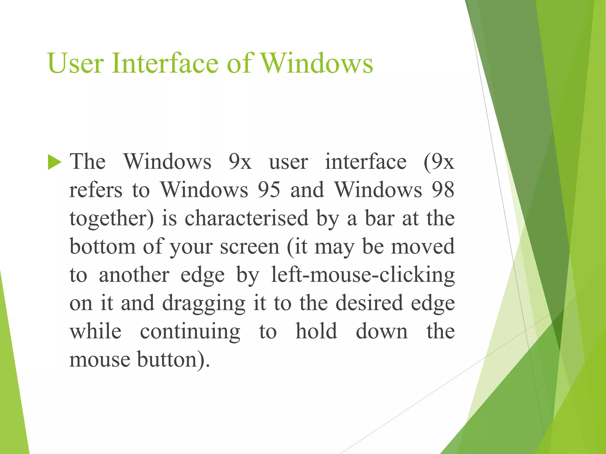 User Interface of Windows
 The Windows 9x user interface (9x
refers to Windows 95 and Windows 98
together) is characterised by a bar at the
bottom of your screen (it may be moved
to another edge by left-mouse-clicking
on it and dragging it to the desired edge
while continuing to hold down the
mouse button).
 