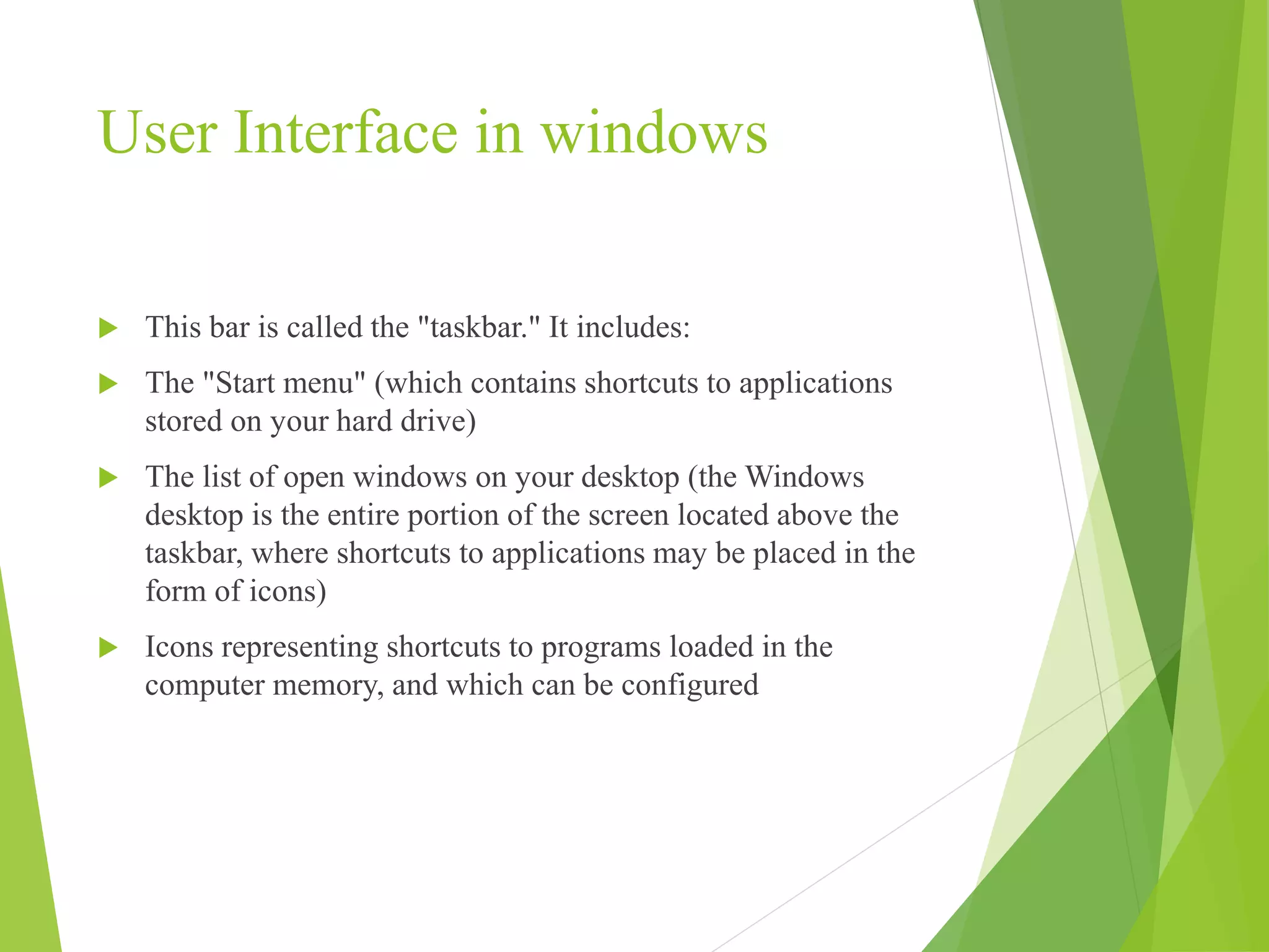 User Interface in windows
 This bar is called the "taskbar." It includes:
 The "Start menu" (which contains shortcuts to applications
stored on your hard drive)
 The list of open windows on your desktop (the Windows
desktop is the entire portion of the screen located above the
taskbar, where shortcuts to applications may be placed in the
form of icons)
 Icons representing shortcuts to programs loaded in the
computer memory, and which can be configured
 