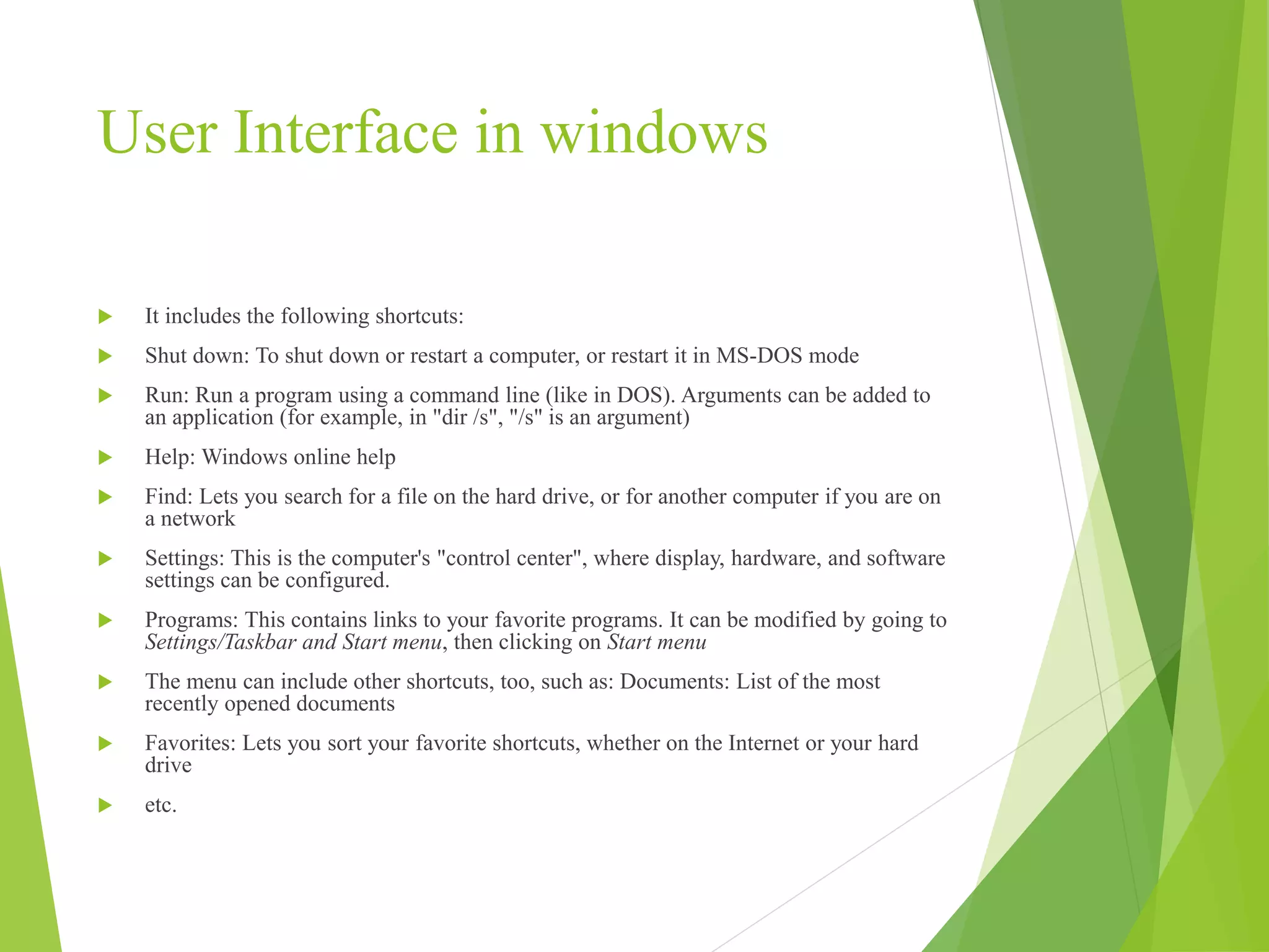 User Interface in windows
 It includes the following shortcuts:
 Shut down: To shut down or restart a computer, or restart it in MS-DOS mode
 Run: Run a program using a command line (like in DOS). Arguments can be added to
an application (for example, in "dir /s", "/s" is an argument)
 Help: Windows online help
 Find: Lets you search for a file on the hard drive, or for another computer if you are on
a network
 Settings: This is the computer's "control center", where display, hardware, and software
settings can be configured.
 Programs: This contains links to your favorite programs. It can be modified by going to
Settings/Taskbar and Start menu, then clicking on Start menu
 The menu can include other shortcuts, too, such as: Documents: List of the most
recently opened documents
 Favorites: Lets you sort your favorite shortcuts, whether on the Internet or your hard
drive
 etc.
 