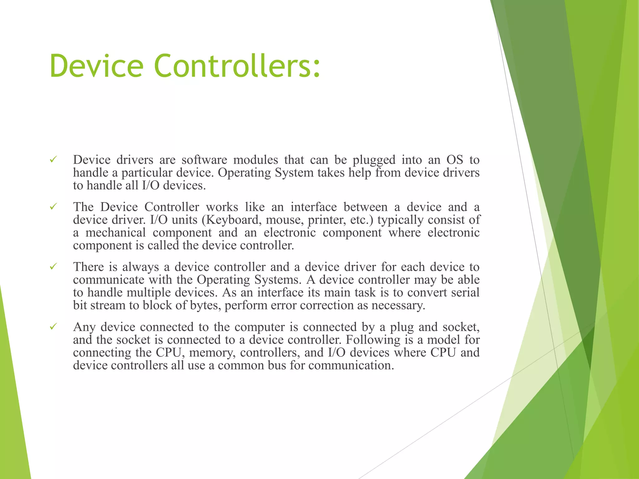 Device Controllers:
 Device drivers are software modules that can be plugged into an OS to
handle a particular device. Operating System takes help from device drivers
to handle all I/O devices.
 The Device Controller works like an interface between a device and a
device driver. I/O units (Keyboard, mouse, printer, etc.) typically consist of
a mechanical component and an electronic component where electronic
component is called the device controller.
 There is always a device controller and a device driver for each device to
communicate with the Operating Systems. A device controller may be able
to handle multiple devices. As an interface its main task is to convert serial
bit stream to block of bytes, perform error correction as necessary.
 Any device connected to the computer is connected by a plug and socket,
and the socket is connected to a device controller. Following is a model for
connecting the CPU, memory, controllers, and I/O devices where CPU and
device controllers all use a common bus for communication.
 